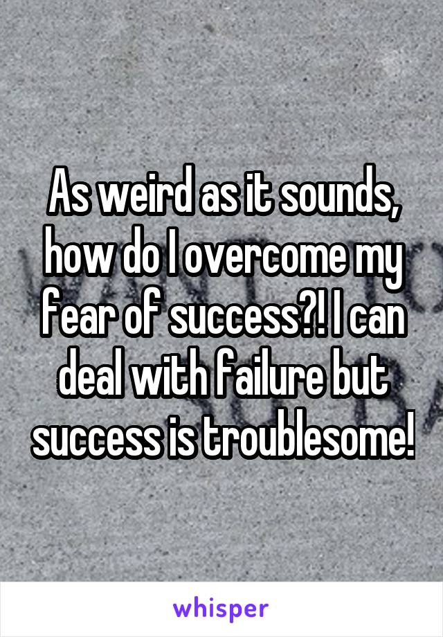 As weird as it sounds, how do I overcome my fear of success?! I can deal with failure but success is troublesome!