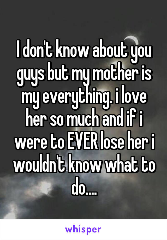 I don't know about you guys but my mother is my everything. i love her so much and if i were to EVER lose her i wouldn't know what to do....