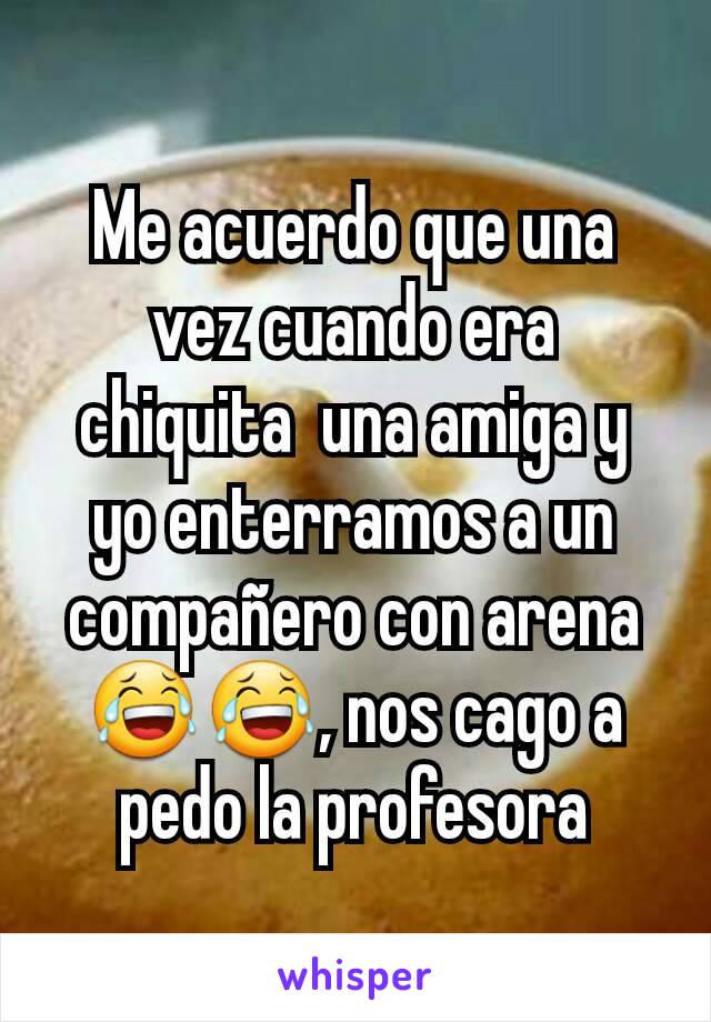 Me acuerdo que una vez cuando era chiquita  una amiga y yo enterramos a un compañero con arena 😂😂, nos cago a pedo la profesora