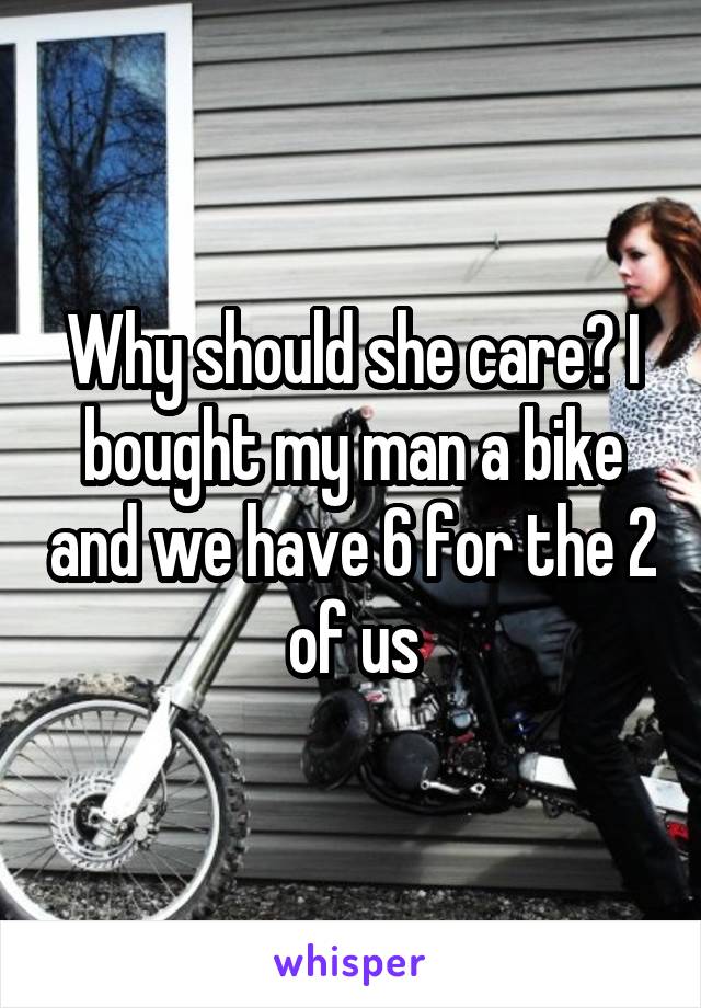 Why should she care? I bought my man a bike and we have 6 for the 2 of us