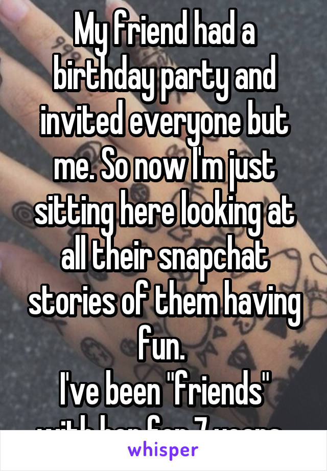 My friend had a birthday party and invited everyone but me. So now I'm just sitting here looking at all their snapchat stories of them having fun. 
I've been "friends" with her for 7 years. 