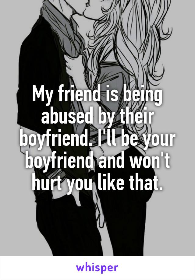 My friend is being abused by their boyfriend. I'll be your boyfriend and won't hurt you like that.