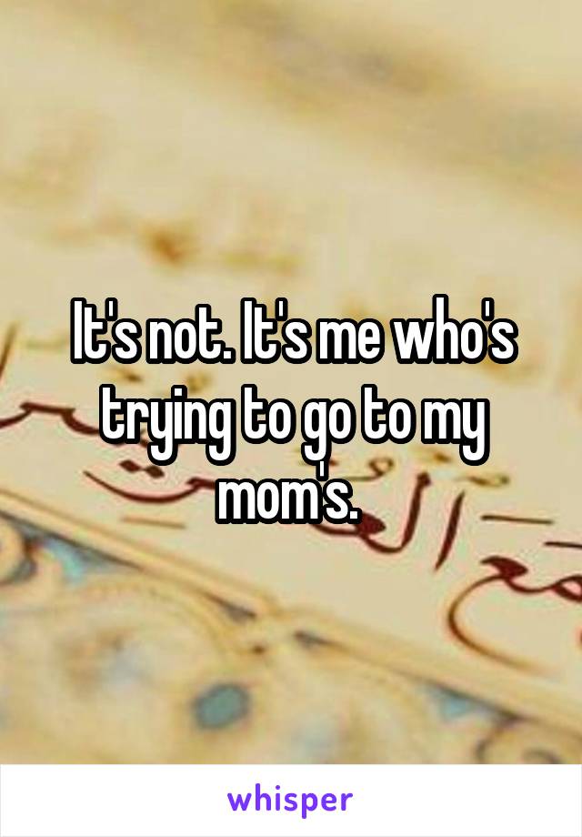 It's not. It's me who's trying to go to my mom's. 