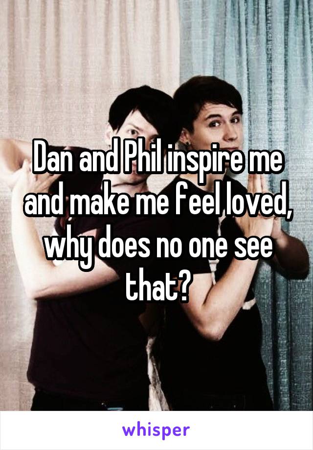 Dan and Phil inspire me and make me feel loved, why does no one see that?