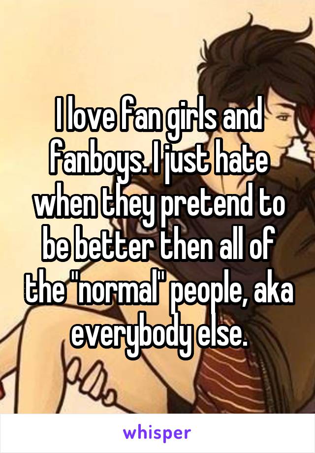 I love fan girls and fanboys. I just hate when they pretend to be better then all of the "normal" people, aka everybody else.