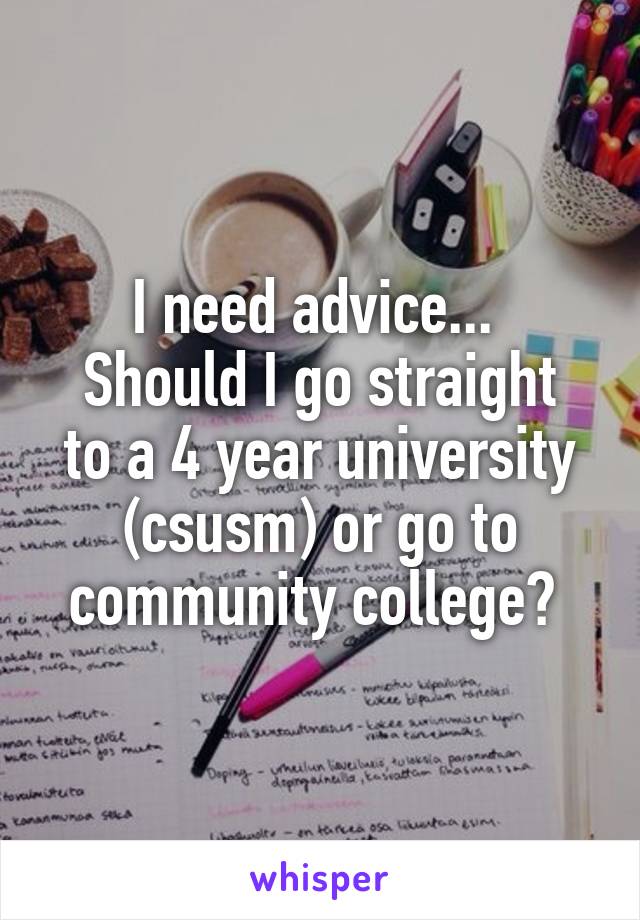 I need advice... 
Should I go straight to a 4 year university (csusm) or go to community college? 