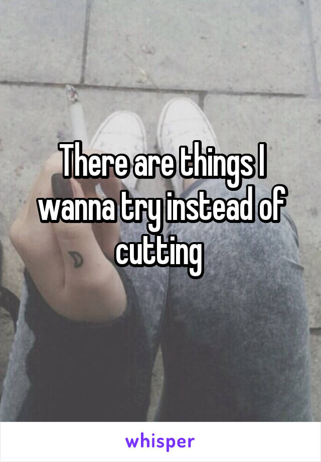 There are things I wanna try instead of cutting 
