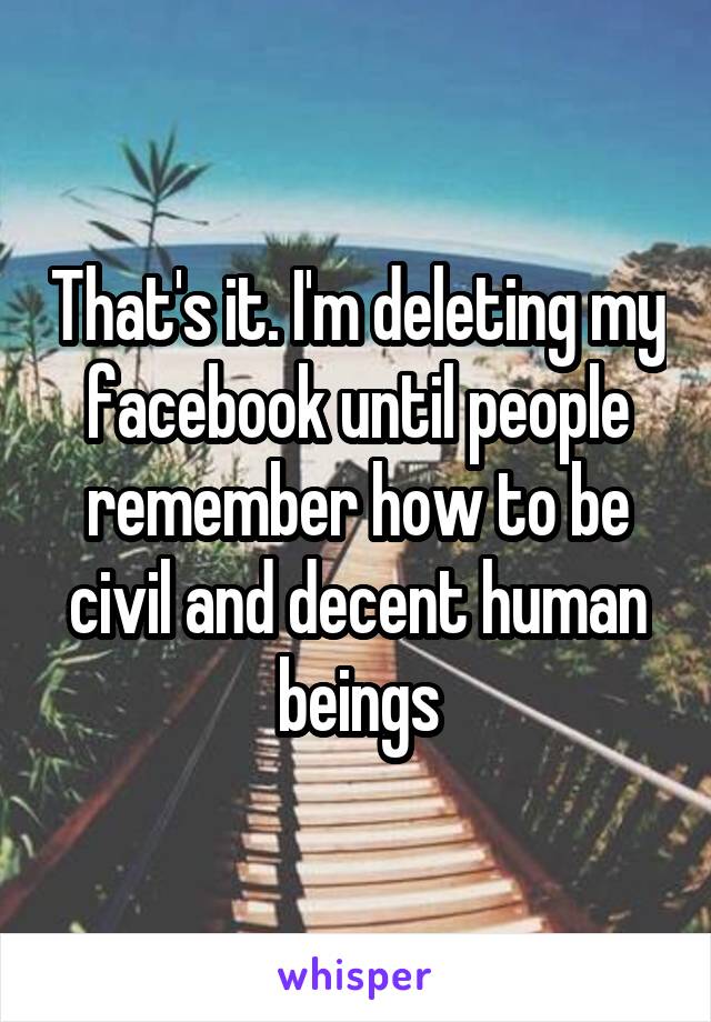 That's it. I'm deleting my facebook until people remember how to be civil and decent human beings