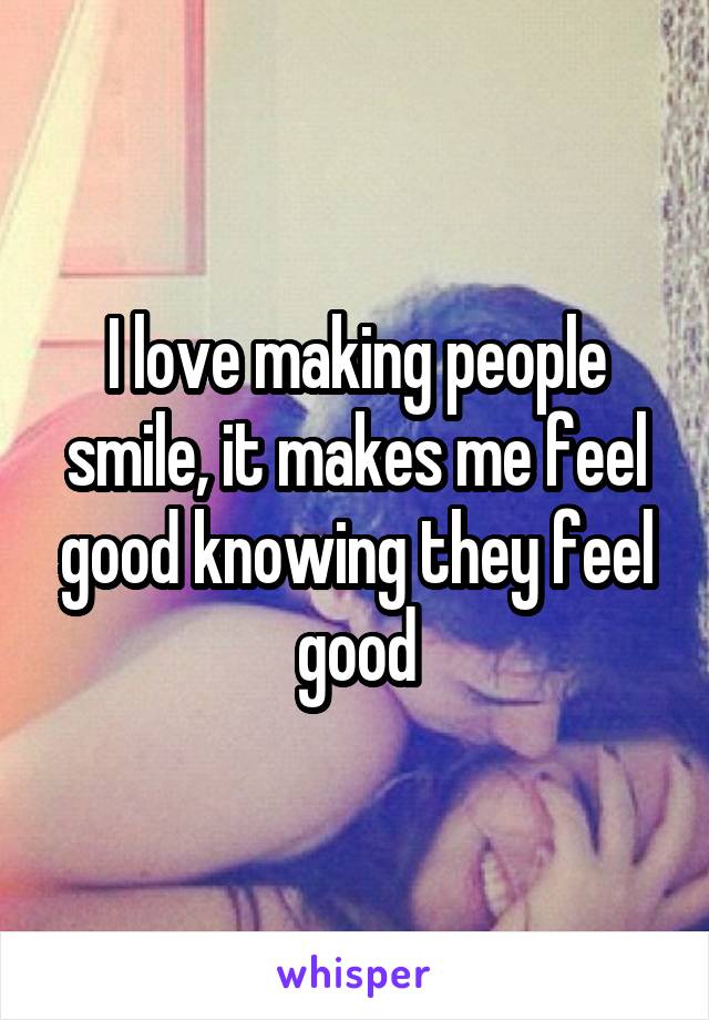 I love making people smile, it makes me feel good knowing they feel good