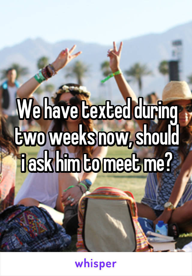 We have texted during two weeks now, should i ask him to meet me?