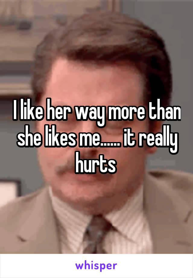 I like her way more than she likes me...... it really hurts 