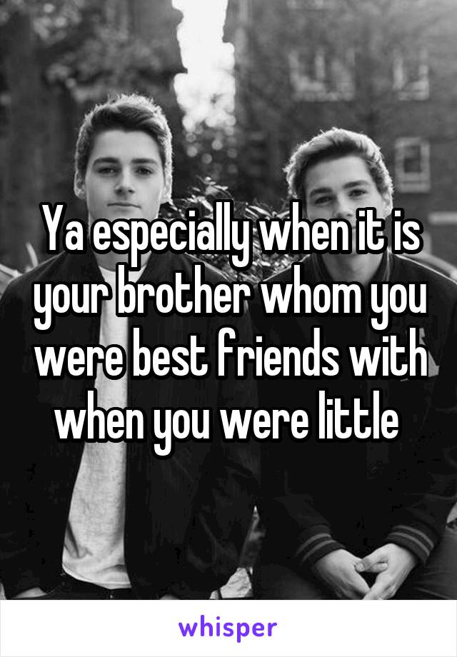 Ya especially when it is your brother whom you were best friends with when you were little 