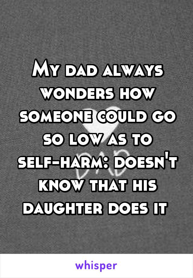 My dad always wonders how someone could go so low as to self-harm: doesn't know that his daughter does it 