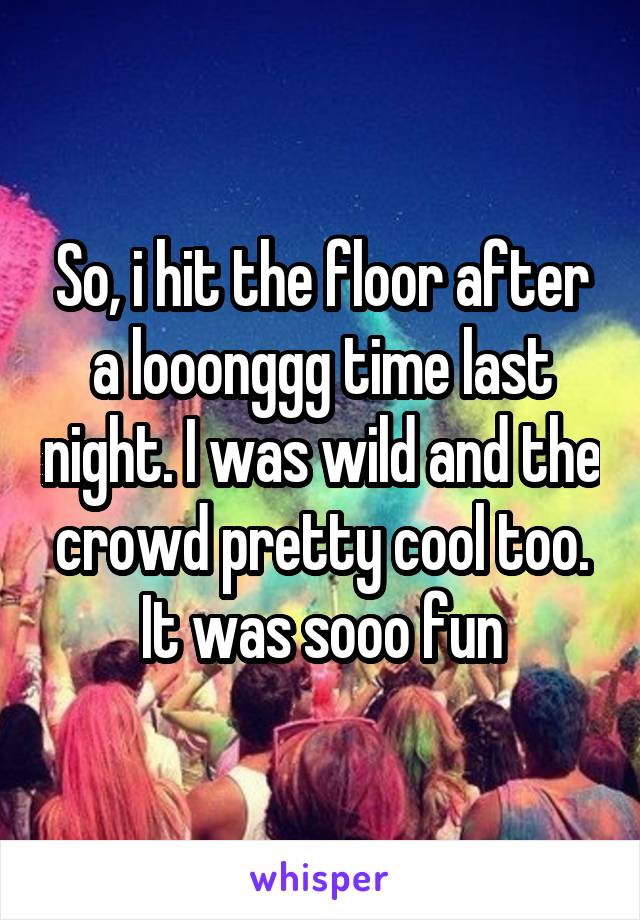 So, i hit the floor after a looonggg time last night. I was wild and the crowd pretty cool too. It was sooo fun