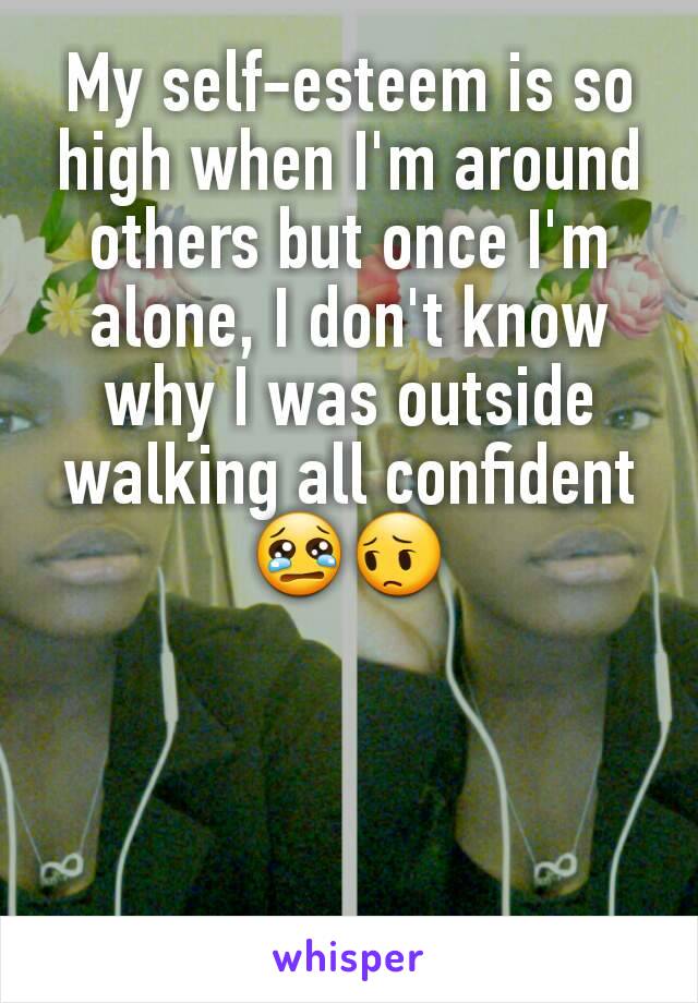 My self-esteem is so high when I'm around others but once I'm alone, I don't know why I was outside walking all confident 😢😔