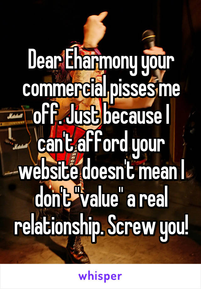 Dear Eharmony your commercial pisses me off. Just because I can't afford your website doesn't mean I don't "value" a real relationship. Screw you!