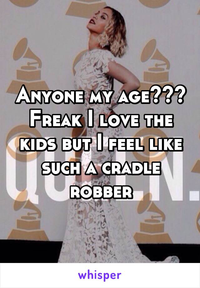 Anyone my age??? Freak I love the kids but I feel like such a cradle robber