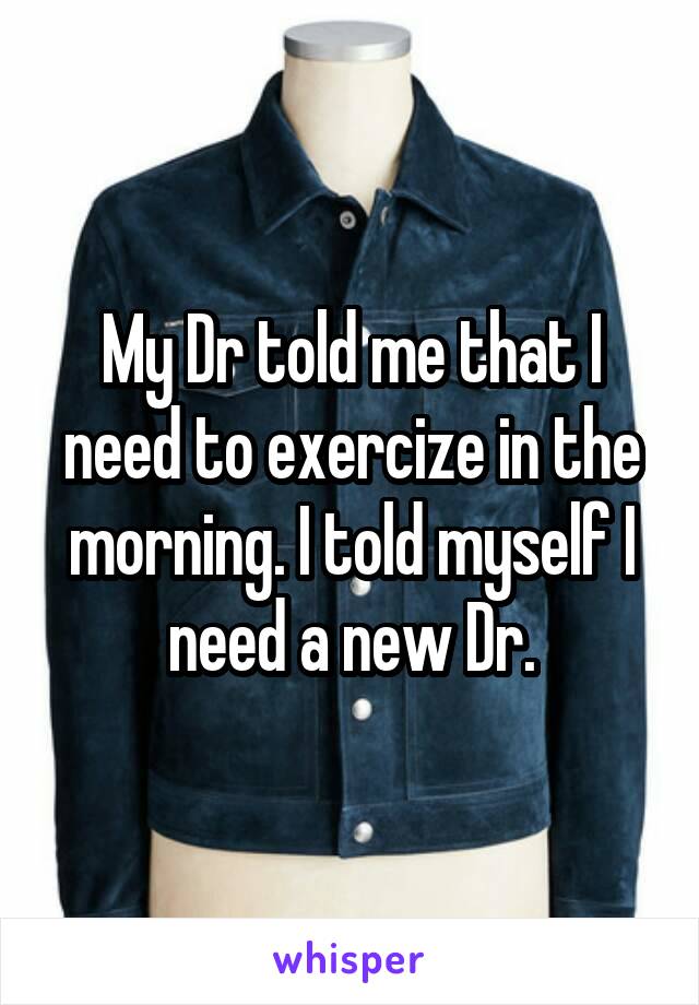 My Dr told me that I need to exercize in the morning. I told myself I need a new Dr.