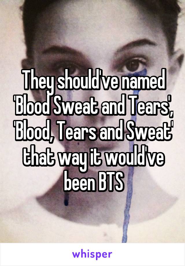 They should've named 'Blood Sweat and Tears', 'Blood, Tears and Sweat' that way it would've been BTS