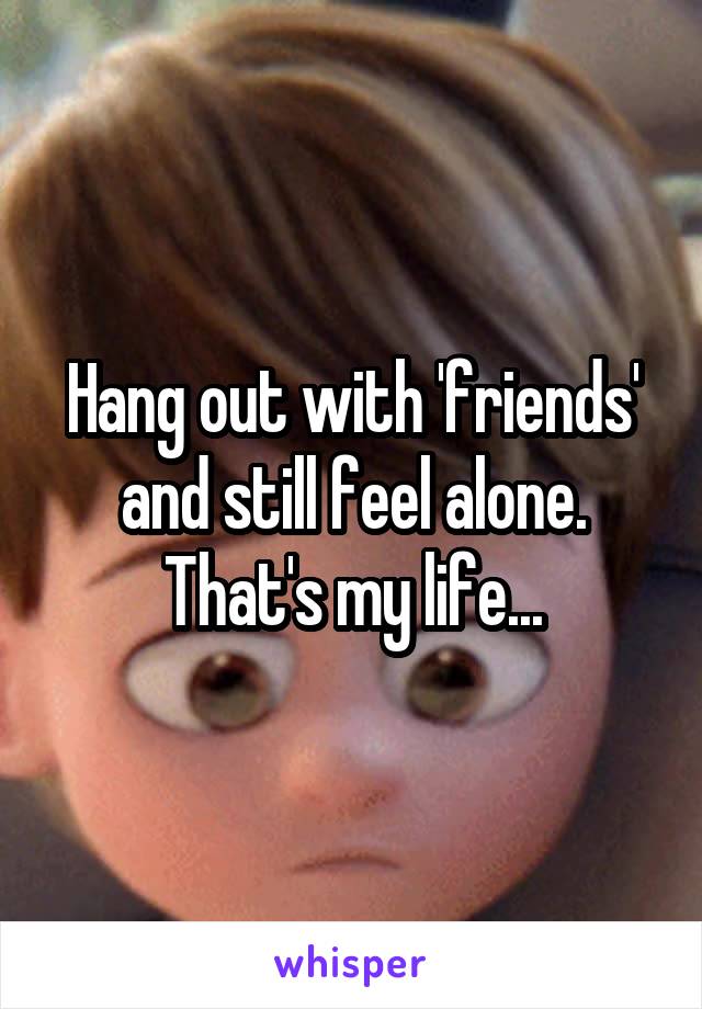 Hang out with 'friends' and still feel alone. That's my life...