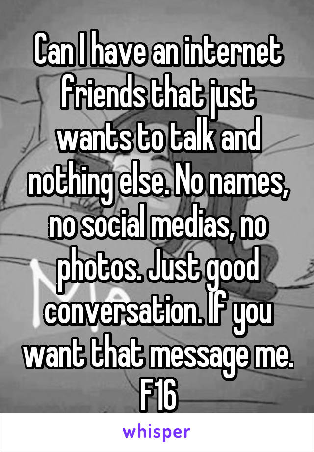 Can I have an internet friends that just wants to talk and nothing else. No names, no social medias, no photos. Just good conversation. If you want that message me. F16