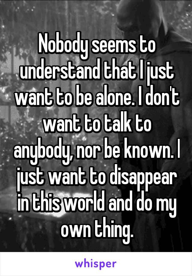 Nobody seems to understand that I just want to be alone. I don't want to talk to anybody, nor be known. I just want to disappear in this world and do my own thing.