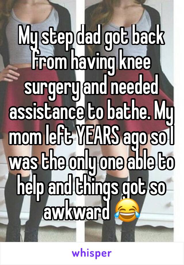 My step dad got back from having knee surgery and needed assistance to bathe. My mom left YEARS ago so I was the only one able to help and things got so awkward 😂