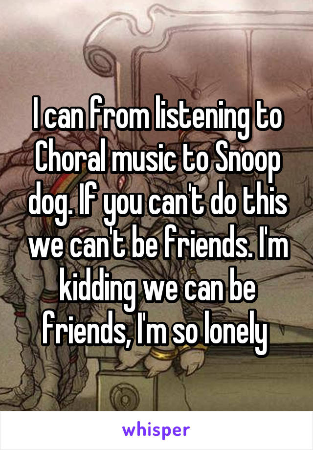 I can from listening to Choral music to Snoop dog. If you can't do this we can't be friends. I'm kidding we can be friends, I'm so lonely 