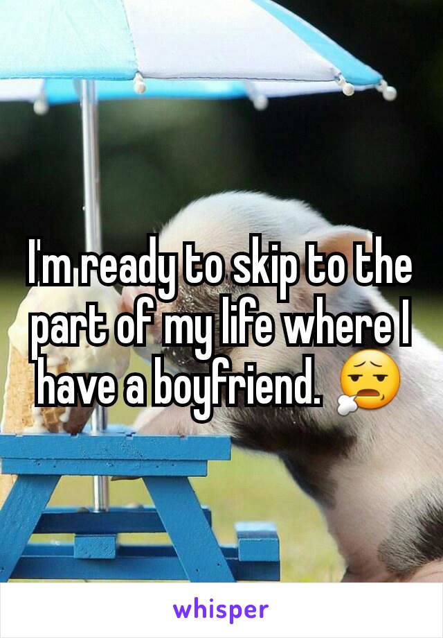 I'm ready to skip to the part of my life where I have a boyfriend. 😧