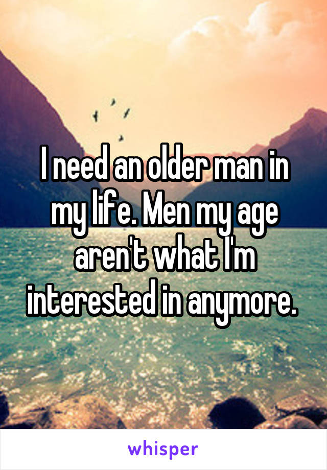 I need an older man in my life. Men my age aren't what I'm interested in anymore. 