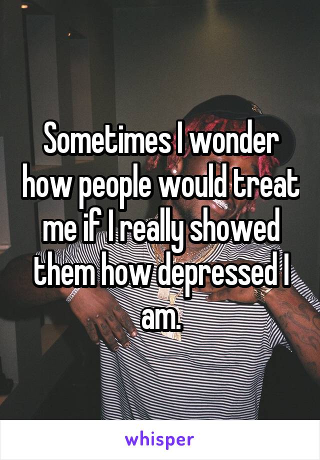 Sometimes I wonder how people would treat me if I really showed them how depressed I am.