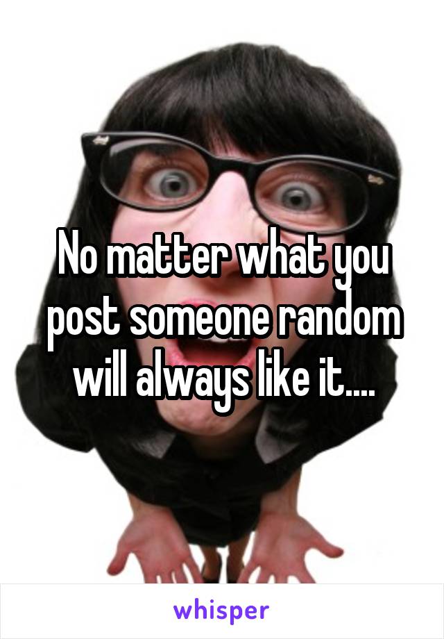 No matter what you post someone random will always like it....