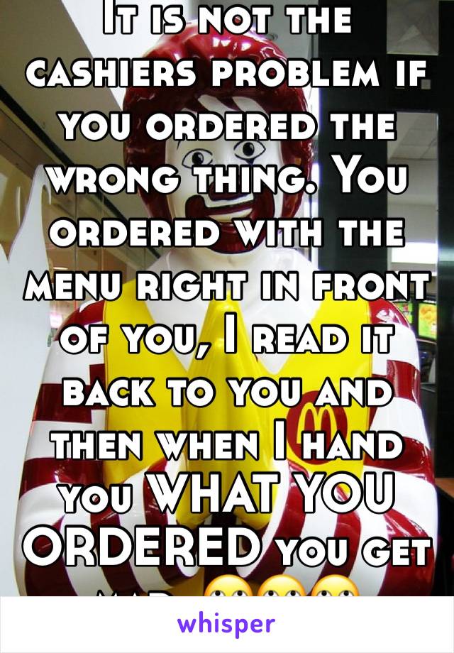 It is not the cashiers problem if you ordered the wrong thing. You ordered with the menu right in front of you, I read it back to you and then when I hand you WHAT YOU ORDERED you get mad. 🙄🙄🙄 