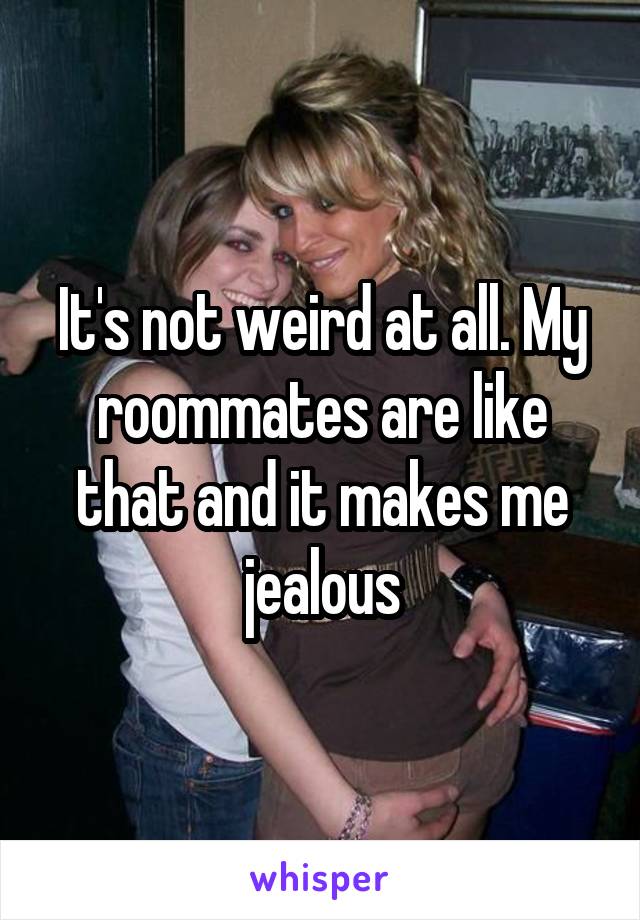 It's not weird at all. My roommates are like that and it makes me jealous