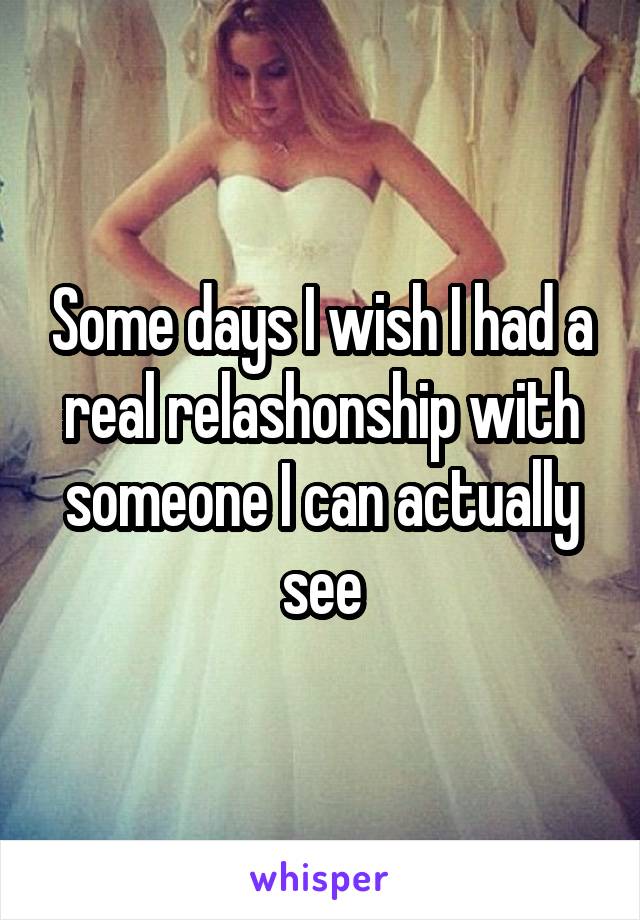 Some days I wish I had a real relashonship with someone I can actually see