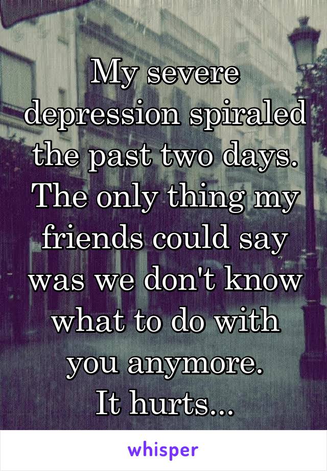 My severe depression spiraled the past two days. The only thing my friends could say was we don't know what to do with you anymore.
It hurts...