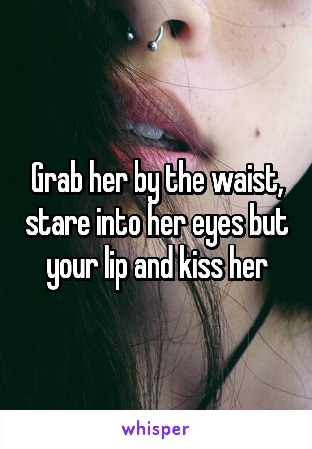 Grab her by the waist, stare into her eyes but your lip and kiss her