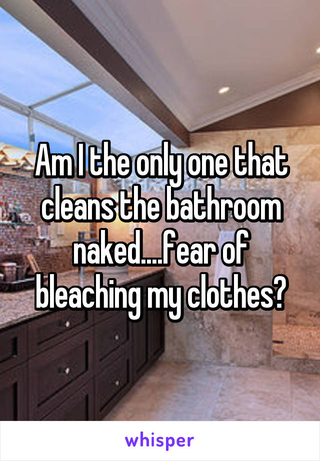 Am I the only one that cleans the bathroom naked....fear of bleaching my clothes?