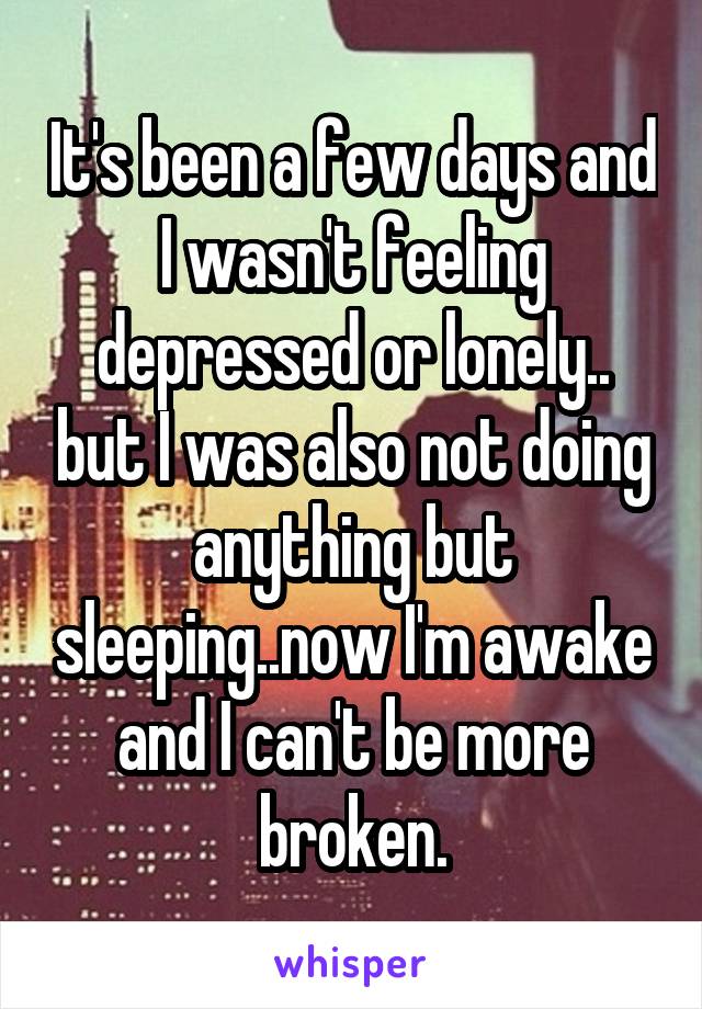 It's been a few days and I wasn't feeling depressed or lonely.. but I was also not doing anything but sleeping..now I'm awake and I can't be more broken.