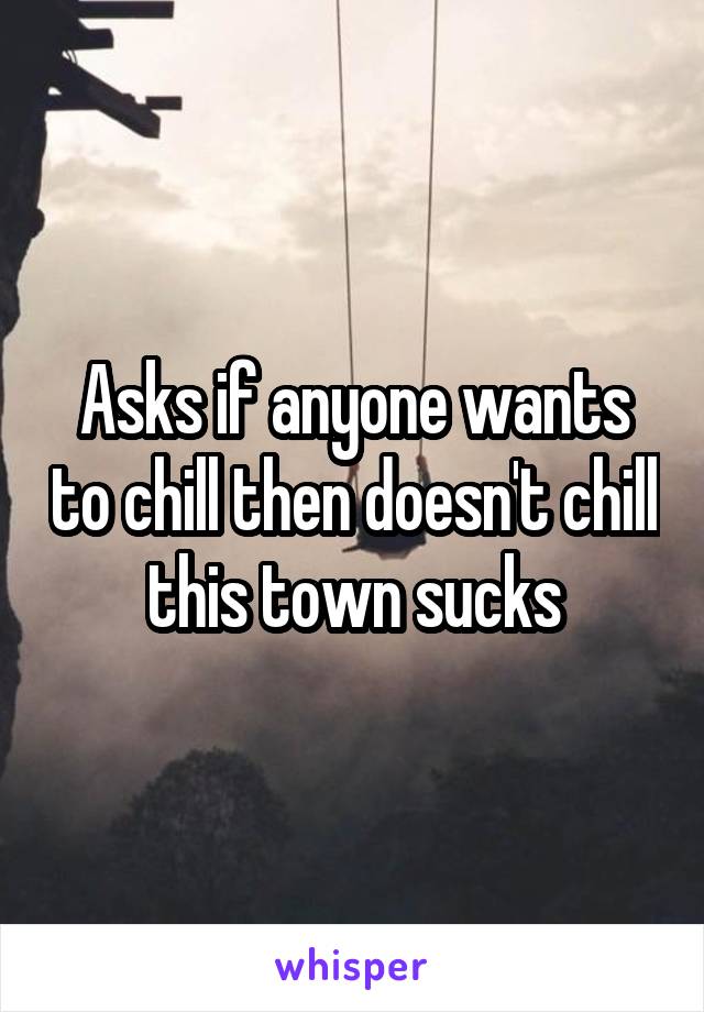 Asks if anyone wants to chill then doesn't chill this town sucks