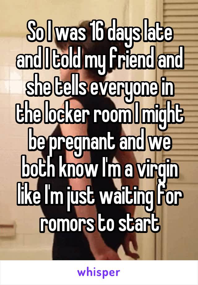 So I was 16 days late and I told my friend and she tells everyone in the locker room I might be pregnant and we both know I'm a virgin like I'm just waiting for romors to start
