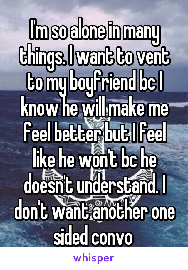 I'm so alone in many things. I want to vent to my boyfriend bc I know he will make me feel better but I feel like he won't bc he doesn't understand. I don't want another one sided convo 