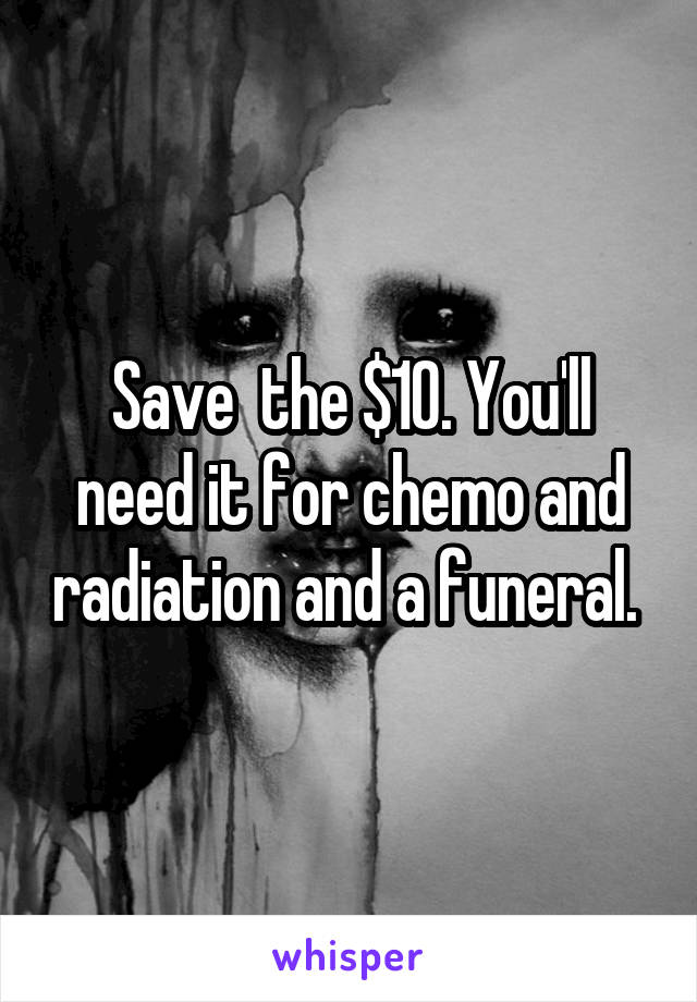 Save  the $10. You'll need it for chemo and radiation and a funeral. 