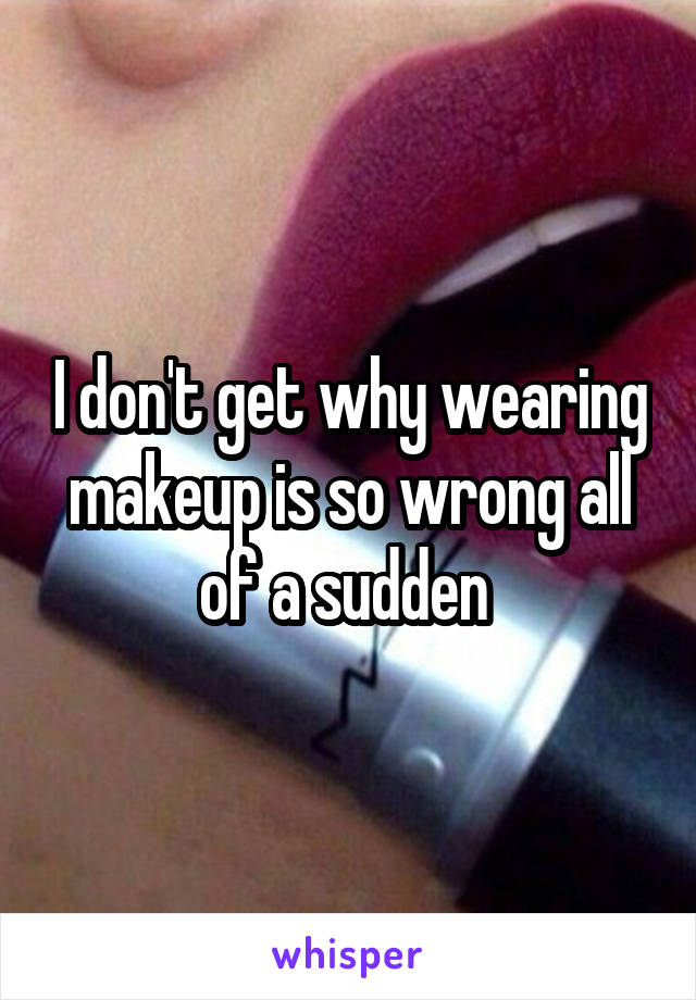 I don't get why wearing makeup is so wrong all of a sudden 