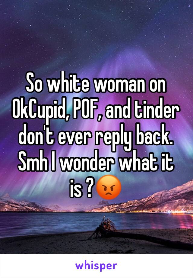 So white woman on OkCupid, POF, and tinder don't ever reply back. Smh I wonder what it is ?😡