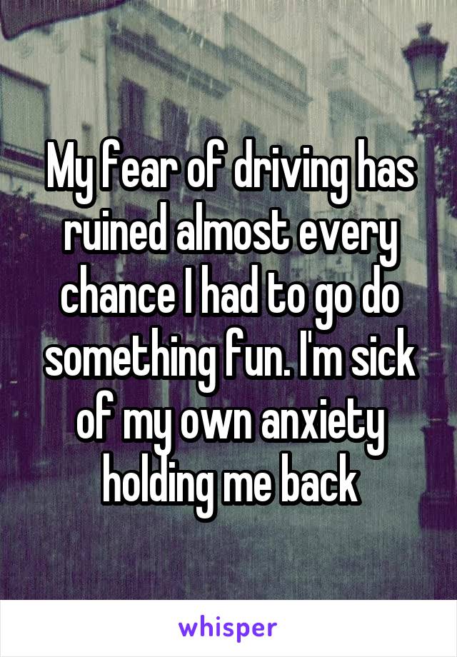 My fear of driving has ruined almost every chance I had to go do something fun. I'm sick of my own anxiety holding me back