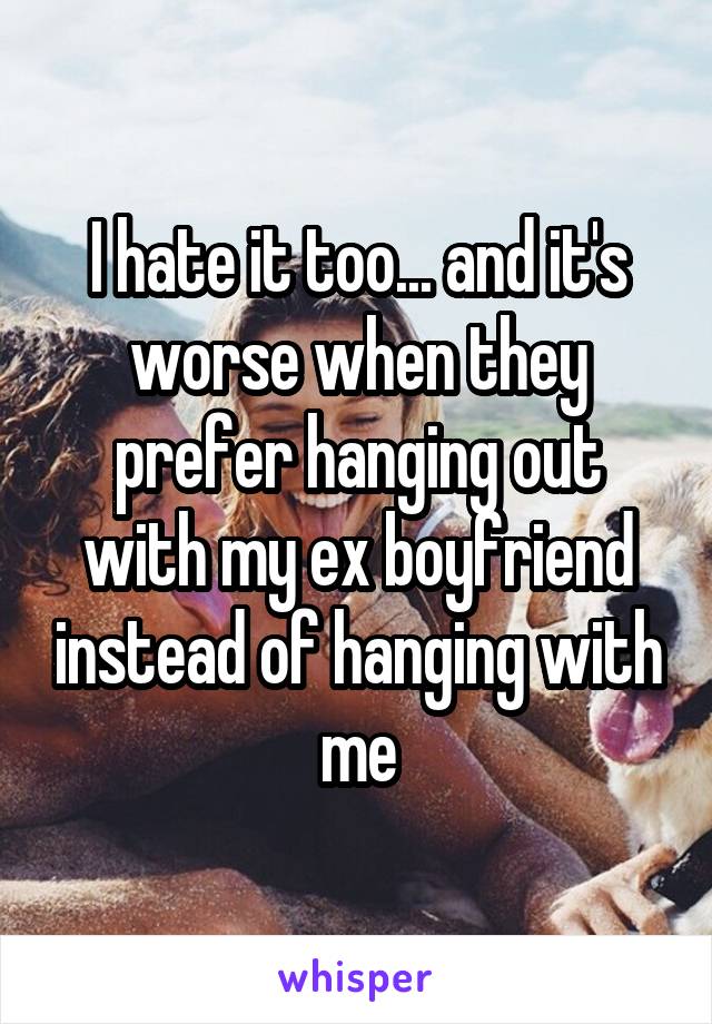 I hate it too... and it's worse when they prefer hanging out with my ex boyfriend instead of hanging with me