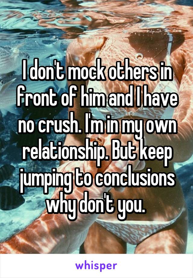 I don't mock others in front of him and I have no crush. I'm in my own relationship. But keep jumping to conclusions why don't you. 