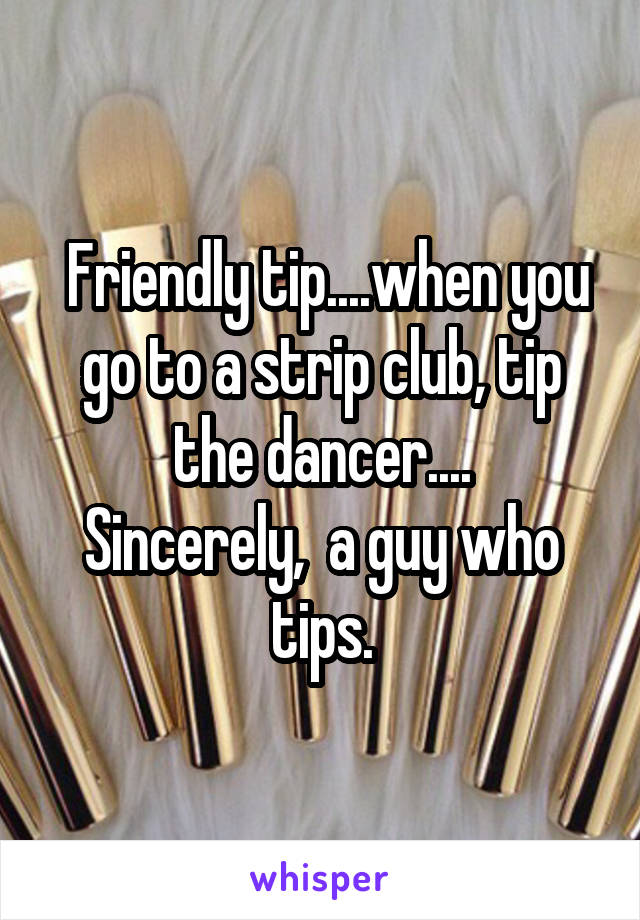  Friendly tip....when you go to a strip club, tip the dancer....
Sincerely,  a guy who tips.