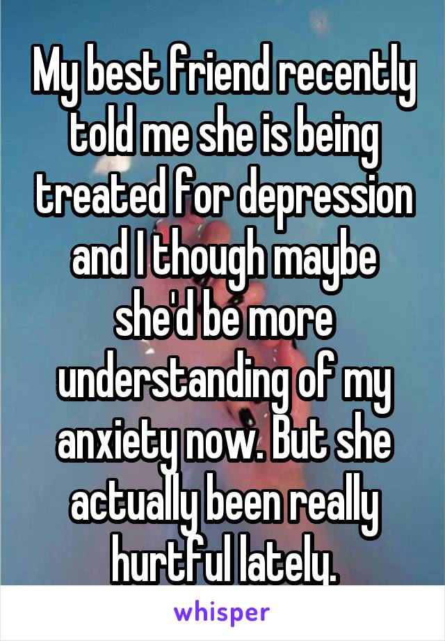 My best friend recently told me she is being treated for depression and I though maybe she'd be more understanding of my anxiety now. But she actually been really hurtful lately.